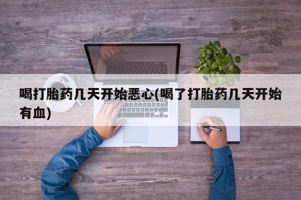 堕胎药咨询购买喝打胎药几天开始恶心(喝了打胎药几天开始有血)