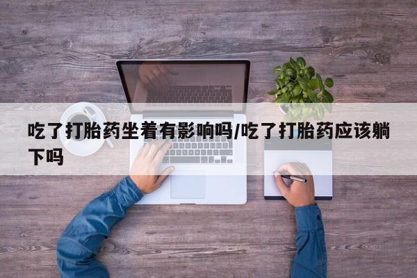 堕胎药咨询购买吃了打胎药坐着有影响吗/吃了打胎药应该躺下吗