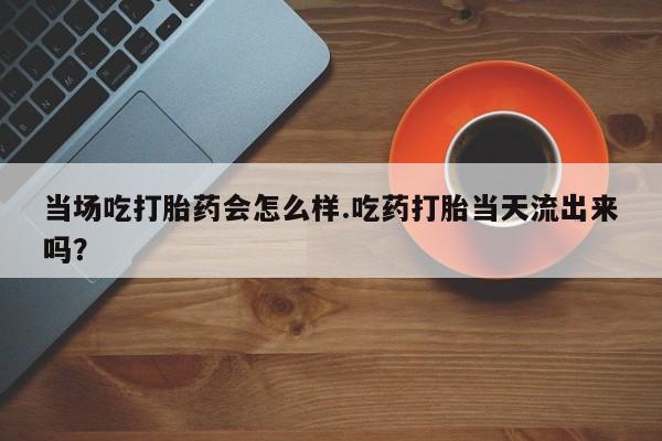 堕胎药咨询购买当场吃打胎药会怎么样.吃药打胎当天流出来吗？