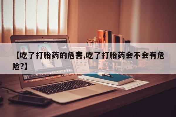 堕胎药咨询购买【吃了打胎药的危害,吃了打胎药会不会有危险?】