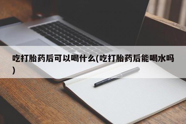 堕胎药咨询购买吃打胎药后可以喝什么(吃打胎药后能喝水吗)