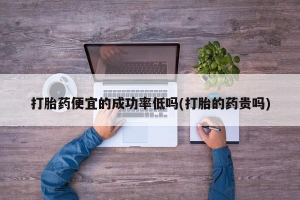 堕胎药咨询购买打胎药便宜的成功率低吗(打胎的药贵吗)
