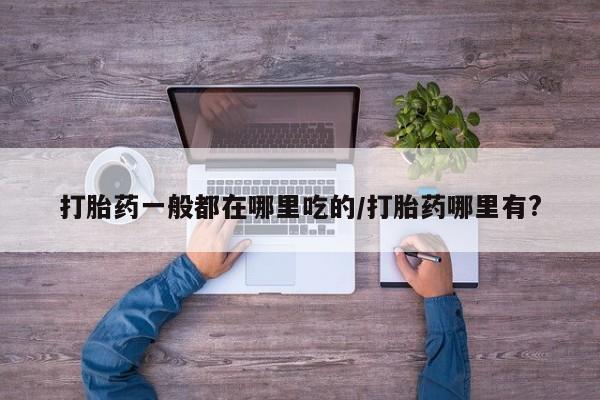 堕胎药咨询购买打胎药一般都在哪里吃的/打胎药哪里有?