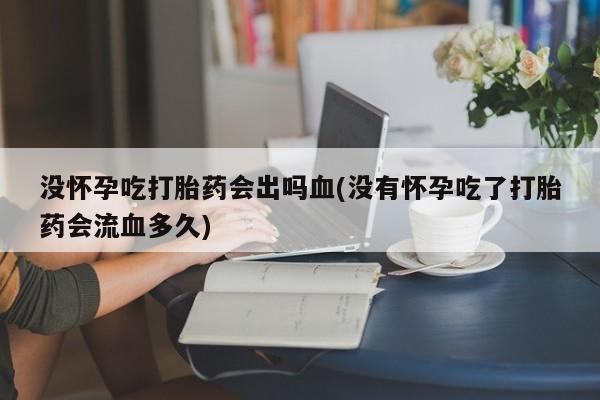 堕胎药咨询购买没怀孕吃打胎药会出吗血(没有怀孕吃了打胎药会流血多久)