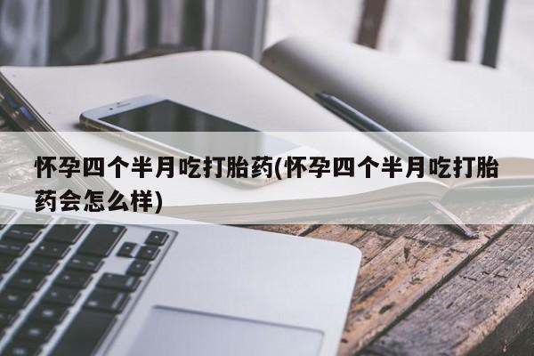 堕胎药咨询购买怀孕四个半月吃打胎药(怀孕四个半月吃打胎药会怎么样)