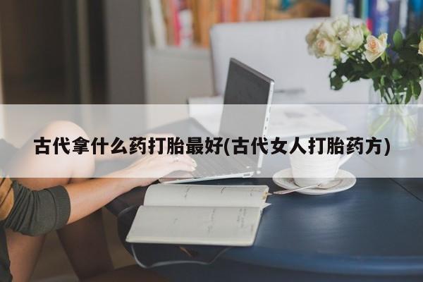 堕胎药咨询购买古代拿什么药打胎最好(古代女人打胎药方)