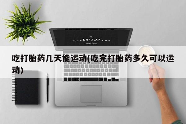 堕胎药咨询购买吃打胎药几天能运动(吃完打胎药多久可以运动)