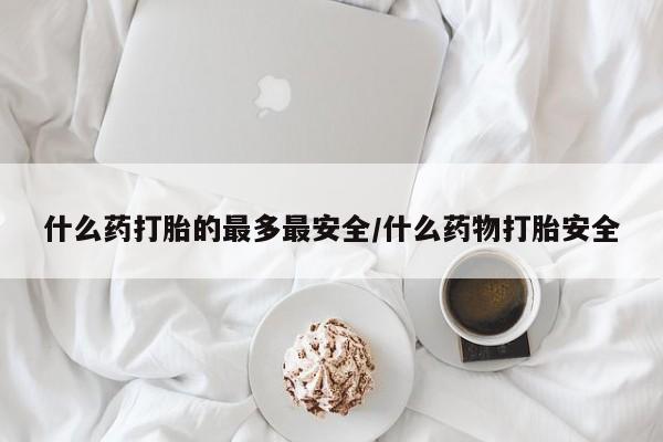 堕胎药咨询购买什么药打胎的最多最安全/什么药物打胎安全