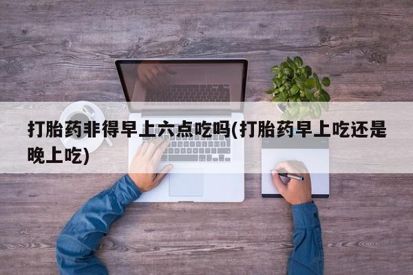 堕胎药咨询购买打胎药非得早上六点吃吗(打胎药早上吃还是晚上吃)
