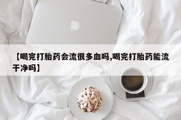 堕胎药咨询购买【喝完打胎药会流很多血吗,喝完打胎药能流干净吗】