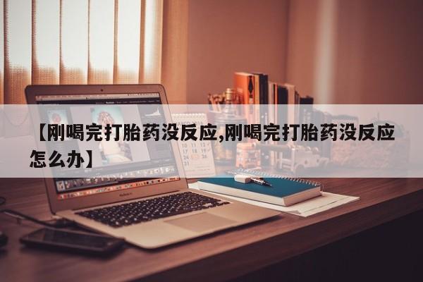 堕胎药咨询购买【刚喝完打胎药没反应,刚喝完打胎药没反应怎么办】