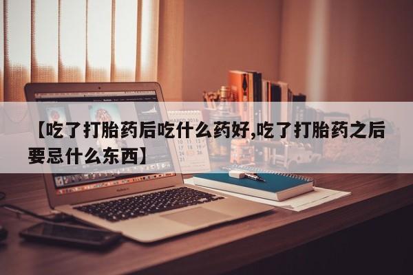 堕胎药咨询购买【吃了打胎药后吃什么药好,吃了打胎药之后要忌什么东西】