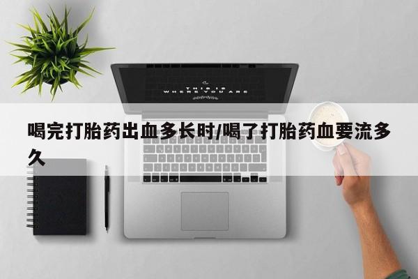 堕胎药咨询购买喝完打胎药出血多长时/喝了打胎药血要流多久