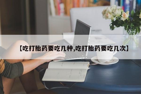 堕胎药咨询购买【吃打胎药要吃几种,吃打胎药要吃几次】