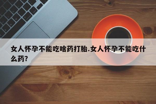 堕胎药咨询购买女人怀孕不能吃啥药打胎.女人怀孕不能吃什么药？