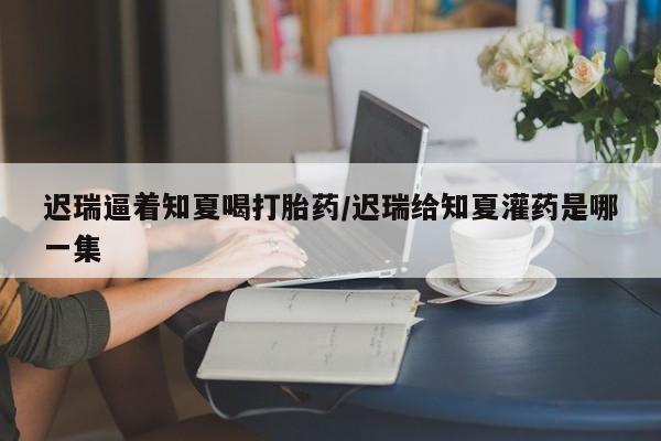 堕胎药咨询购买迟瑞逼着知夏喝打胎药/迟瑞给知夏灌药是哪一集