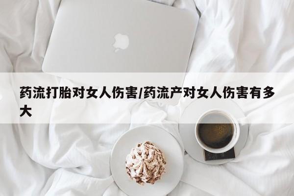 堕胎药咨询购买药流打胎对女人伤害/药流产对女人伤害有多大