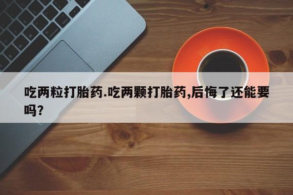 堕胎药咨询购买吃两粒打胎药.吃两颗打胎药,后悔了还能要吗？