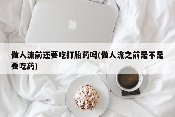 堕胎药咨询购买做人流前还要吃打胎药吗(做人流之前是不是要吃药)