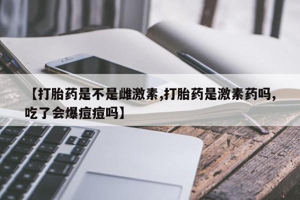 堕胎药咨询购买【打胎药是不是雌激素,打胎药是激素药吗,吃了会爆痘痘吗】