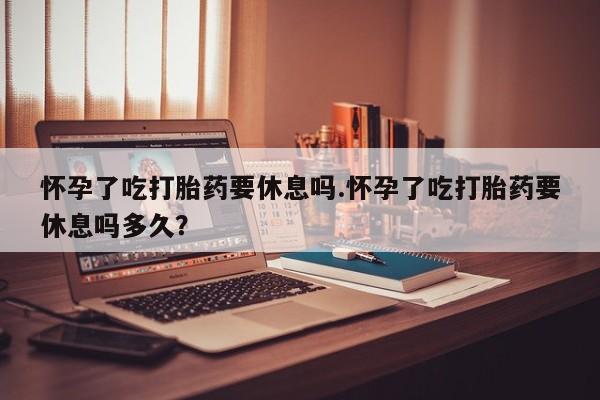 堕胎药咨询购买怀孕了吃打胎药要休息吗.怀孕了吃打胎药要休息吗多久？