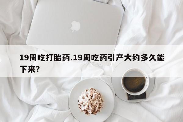 堕胎药咨询购买19周吃打胎药.19周吃药引产大约多久能下来？