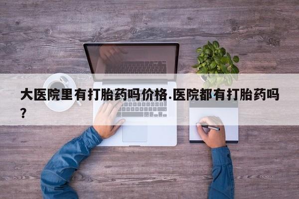 堕胎药咨询购买大医院里有打胎药吗价格.医院都有打胎药吗？