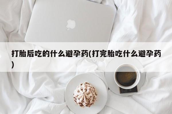 堕胎药咨询购买打胎后吃的什么避孕药(打完胎吃什么避孕药)
