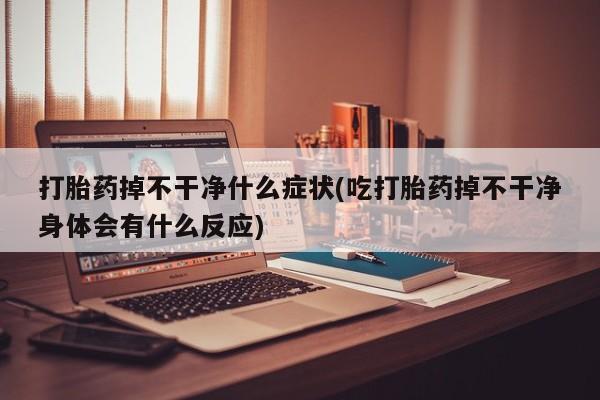 堕胎药咨询购买打胎药掉不干净什么症状(吃打胎药掉不干净身体会有什么反应)