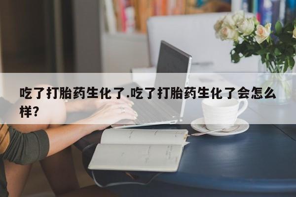 堕胎药咨询购买吃了打胎药生化了.吃了打胎药生化了会怎么样？