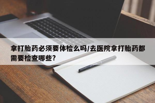 堕胎药咨询购买拿打胎药必须要体检么吗/去医院拿打胎药都需要检查哪些?