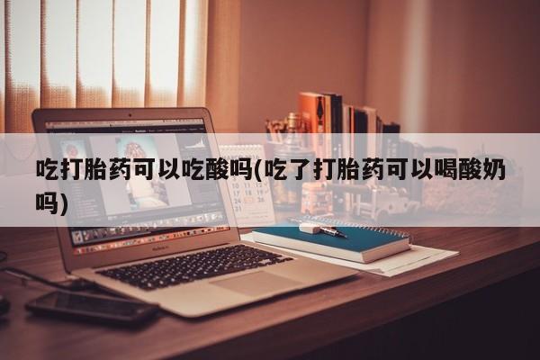 堕胎药咨询购买吃打胎药可以吃酸吗(吃了打胎药可以喝酸奶吗)