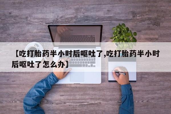 堕胎药咨询购买【吃打胎药半小时后呕吐了,吃打胎药半小时后呕吐了怎么办】