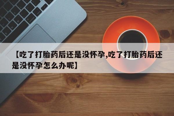 堕胎药咨询购买【吃了打胎药后还是没怀孕,吃了打胎药后还是没怀孕怎么办呢】