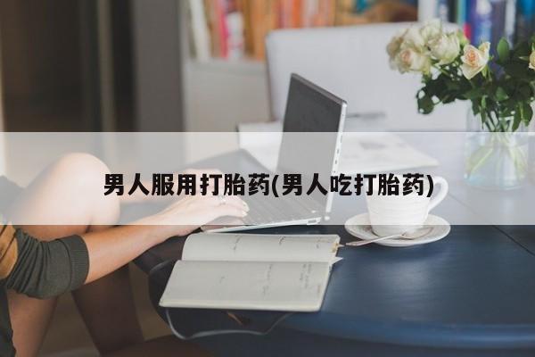 堕胎药咨询购买男人服用打胎药(男人吃打胎药)