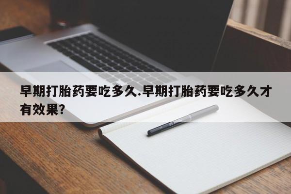 堕胎药咨询购买早期打胎药要吃多久.早期打胎药要吃多久才有效果？