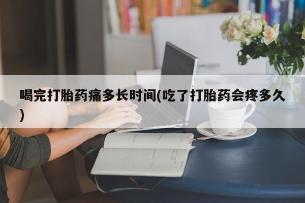 堕胎药咨询购买喝完打胎药痛多长时间(吃了打胎药会疼多久)