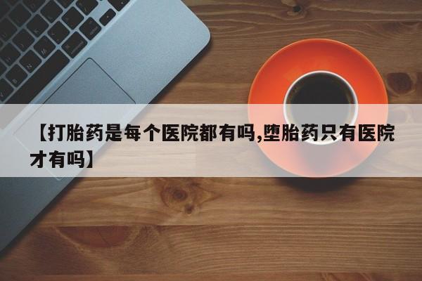 堕胎药咨询购买【打胎药是每个医院都有吗,堕胎药只有医院才有吗】