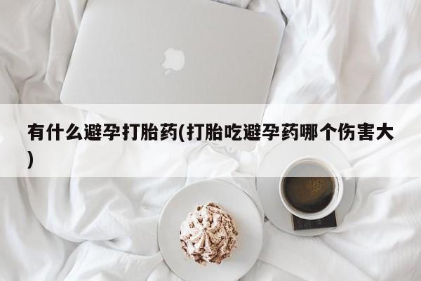堕胎药咨询购买有什么避孕打胎药(打胎吃避孕药哪个伤害大)