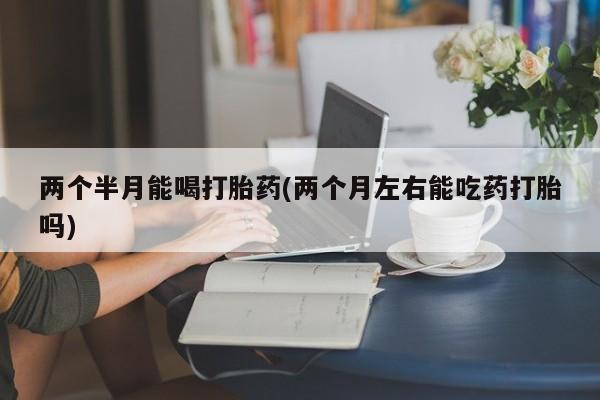 堕胎药咨询购买两个半月能喝打胎药(两个月左右能吃药打胎吗)