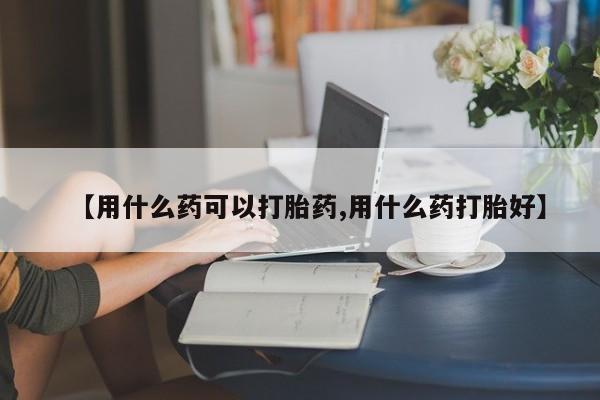 堕胎药咨询购买【用什么药可以打胎药,用什么药打胎好】