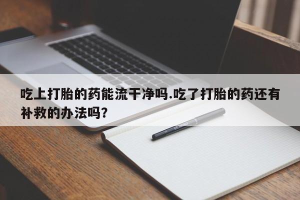 堕胎药咨询购买吃上打胎的药能流干净吗.吃了打胎的药还有补救的办法吗？