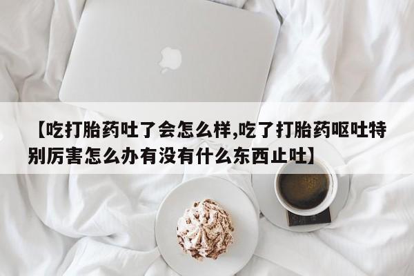堕胎药咨询购买【吃打胎药吐了会怎么样,吃了打胎药呕吐特别厉害怎么办有没有什么东西止吐】