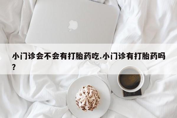 堕胎药咨询购买小门诊会不会有打胎药吃.小门诊有打胎药吗？