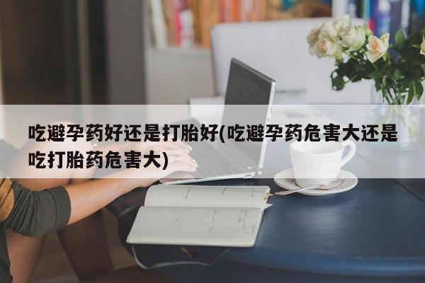 堕胎药咨询购买吃避孕药好还是打胎好(吃避孕药危害大还是吃打胎药危害大)