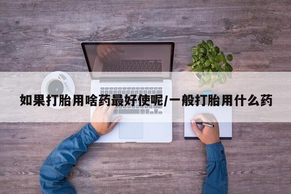 堕胎药咨询购买如果打胎用啥药最好使呢/一般打胎用什么药
