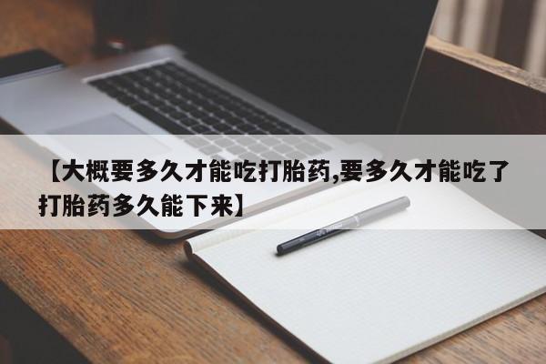堕胎药咨询购买【大概要多久才能吃打胎药,要多久才能吃了打胎药多久能下来】