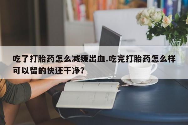 堕胎药咨询购买吃了打胎药怎么减缓出血.吃完打胎药怎么样可以留的快还干净？