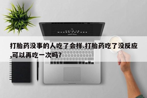 堕胎药咨询购买打胎药没事的人吃了会样.打胎药吃了没反应,可以再吃一次吗？