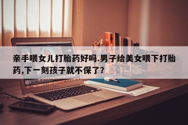 堕胎药咨询购买亲手喂女儿打胎药好吗.男子给美女喂下打胎药,下一刻孩子就不保了？